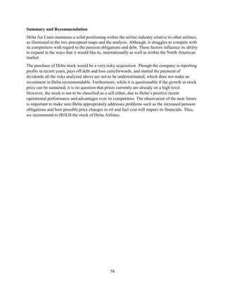 58
Summary and Recommendation
Delta Air Lines maintains a solid positioning within the airline industry relative to other airlines,
as illustrated in the two perceptual maps and the analysis. Although, it struggles to compete with
its competitors with regard to the pension obligations and debt. These factors influence its ability
to expand in the ways that it would like to, internationally as well as within the North American
market.
The purchase of Delta stock would be a very risky acquisition. Though the company is reporting
profits in recent years, pays off debt and loss carryforwards, and started the payment of
dividends all the risks analyzed above are not to be underestimated, which does not make an
investment in Delta recommendable. Furthermore, while it is questionable if the growth in stock
price can be sustained, it is no question that prices currently are already on a high level.
However, the stock is not to be classified as a sell either, due to Delta’s positive recent
operational performance and advantages over its competitors. The observation of the near future
is important to make sure Delta appropriately addresses problems such as the increased pension
obligations and how possible price changes in oil and fuel cost will impact its financials. Thus,
we recommend to HOLD the stock of Delta Airlines.
 