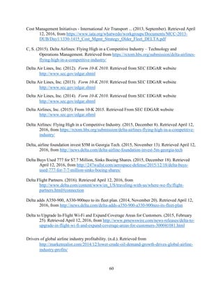 60
Cost Management Initiatives - International Air Transport ... (2013, September). Retrieved April
12, 2016, from https://www.iata.org/whatwedo/workgroups/Documents/MCC-2013-
DUB/Day1/1330-1415_Cost_Mgmt_Strategy_Older_Fleet_DELTA.pdf
C, S. (2015). Delta Airlines: Flying High in a Competitive Industry – Technology and
Operations Management. Retrieved from https://rctom.hbs.org/submission/delta-airlines-
flying-high-in-a-competitive-industry/
Delta Air Lines, Inc. (2012). Form 10-K 2010. Retrieved from SEC EDGAR website
http://www.sec.gov/edgar.shtml
Delta Air Lines, Inc. (2013). Form 10-K 2010. Retrieved from SEC EDGAR website
http://www.sec.gov/edgar.shtml
Delta Air Lines, Inc. (2014). Form 10-K 2010. Retrieved from SEC EDGAR website
http://www.sec.gov/edgar.shtml
Delta Airlines, Inc. (2015). From 10-K 2015. Retrieved From SEC EDGAR website
http://www.sec.gov/edgar.sthml
Delta Airlines: Flying High in a Competitive Industry. (2015, December 8). Retrieved April 12,
2016, from https://rctom.hbs.org/submission/delta-airlines-flying-high-in-a-competitive-
industry/
Delta, airline foundation invest $5M in Georgia Tech. (2015, November 13). Retrieved April 12,
2016, from http://news.delta.com/delta-airline-foundation-invest-5m-georgia-tech
Delta Buys Used 777 for $7.7 Million, Sinks Boeing Shares. (2015, December 18). Retrieved
April 12, 2016, from http://247wallst.com/aerospace-defense/2015/12/18/delta-buys-
used-777-for-7-7-million-sinks-boeing-shares/
Delta Flight Partners. (2016). Retrieved April 12, 2016, from
http://www.delta.com/content/www/en_US/traveling-with-us/where-we-fly/flight-
partners.html#connection
Delta adds A350-900, A330-900neo to its fleet plan. (2014, November 20). Retrieved April 12,
2016, from http://news.delta.com/delta-adds-a350-900-a330-900neo-its-fleet-plan
Delta to Upgrade In-Flight Wi-Fi and Expand Coverage Areas for Customers. (2015, February
25). Retrieved April 12, 2016, from http://www.prnewswire.com/news-releases/delta-to-
upgrade-in-flight-wi-fi-and-expand-coverage-areas-for-customers-300041081.html
Drivers of global airline industry profitability. (n.d.). Retrieved from
http://marketrealist.com/2014/12/lower-crude-oil-demand-growth-drives-global-airline-
industry-profits/
 