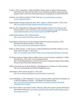 61
Ewoldt, J. (2015, September 1). Delta's SkyMiles changes shake up frequent-flier programs -
StarTribune.com. Retrieved from http://www.startribune.com/delta-s-squeeze-on-flier-
programs-takes-a-new-turn-with-awards-based-on-the-popularity-of-routes/320332991/
Facilities. (n.d.). Retrieved April 12, 2016, from http://www.deltatechops.com/about-
us/view/category/facilities
Flight attendant tech personalizes the skies. (2015, August 1). Retrieved April 12, 2016, from
http://news.delta.com/flight-attendant-tech-personalizes-skies
Ghee, R. (2015, September 01). Delta equips flight attendants with new Guest Service Tool.
Retrieved April 12, 2016, from http://www.futuretravelexperience.com/2015/09/delta-
equips-flight-attendants-with-new-guest-service-tool/region-s-growth
Global Airline Industry. (2013). Retrieved from
http://www.lucintel.com/airline_market_2020.aspx
Gogo Deploys Oracle Service Cloud to Support Enhanced Customer Experience. (2013,
November 20). Retrieved April 12, 2016, from
http://www.oracle.com/us/corporate/press/2062350
Hailey, S. (2016, January 1). Title of essay: Exploring Marketing with Delta Airlines as a Case
Study. Retrieved April 12, 2016, from
https://www.academia.edu/5760823/Title_of_essay_Exploring_Marketing_with_Delta
J.D. Power study puts Alaska Airlines, JetBlue Airways at top of customer satisfaction | | Dallas
Morning News. (2015, May 13) (n.d.). Retrieved from
http://aviationblog.dallasnews.com/2015/05/j-d-power-study-puts-alaska-airlines-jetblue-
airways-at-top-of-customer-satisfaction.html/
JetBlue Airways Review & Safety Ratings | AirlineRatings.com. (2016) (n.d.). Retrieved from
http://www.airlineratings.com/ratings/144/jetblue-airways
Job Statistics. (2013). Retrieved April 12, 2016, from
http://www.audriesaircraftanalysis.com/job-statistics/?airline=DL
Levine-Weinberg, A. (2014, December 13) (n.d.). American Airlines and United Continental Try
to Win Over Business Travelers -- The Motley Fool. Retrieved from
http://www.fool.com/investing/general/2015/12/14/american-airlines-and-united-
continental-try-to-wi.aspx
Lora. (2015). Delta’s Latin America leader: Alliances, agility drive region’s growth | Delta News
Hub. Retrieved from http://news.delta.com/delta-s-latin-america-leader-alliances-agility-
drive-region-s-growth
 