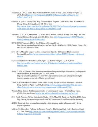 62
Mouawad, J. (2012). Delta Buys Refinery to Get Control of Fuel Costs. Retrieved April 12,
2016, from http://www.nytimes.com/2012/05/01/business/delta-air-lines-to-buy-
refinery.html?_r=0
Olmsted, L. (2013, January 23). Why Frequent Flyer Program Don't Work- And What Delta Is
Doing About. Retrieved April 12, 2016, from
http://www.forbes.com/sites/larryolmsted/2013/01/23/why-frequent-flyer-programs-dont-
work-and-what-delta-is-doing-about-it/2/#6c4035335cc6
Research, Z. E. (2014, December 12). New 'Basic' Airline Ticket Is Worse Than Any Low-Fare
Carrier Option. Retrieved April 11, 2016, from http://time.com/money/3631772/delta-
basic-economy-worst-airline-ticket/
RITA | BTS | Transtats. (2016, April 9) (n.d.). Retrieved from
http://www.transtats.bts.gov/carriers.asp?pn=1&Sel=C&Carrier=DL&Carrier_Name=Del
ta%20Air%20Lines%20Inc
S, C. (2014, May 26). Legacy vs low-cost carriers: Spot the difference | The Economist.
Retrieved from http://www.economist.com/blogs/gulliver/2013/03/legacy-vs-low-cost-
carriers
SkyMiles Medallion® Benefits. (2016, April 12). Retrieved April 12, 2016, from
http://www.delta.com/content/www/en_US/skymiles/medallion-program/medallion-
benefits.html
Shine, C. (2016, February 16). American considers change to in-flight Internet service in pursuit
of faster speeds. Retrieved April 12, 2016, from
http://aviationblog.dallasnews.com/2016/02/american-considers-change-to-in-flight-
internet-service-in-pursuit-of-faster-speeds.html/
Tuttle, B. (2014). Delta Air Lines Plans 5-Tier Pricing System to Boost Revenues - Analyst
Blog. Retrieved April 11, 2016, from http://www.nasdaq.com/article/delta-air-lines-
plans-5-tier-pricing-system-to-boost-revenues-analyst-blog-cm422950
Wichita State, Embry-Riddle release results of airline quality study - Wichita State News.
(2015). Retrieved from http://www.wichita.edu/thisis/stories/story.asp?si=2802
2015 North America Airline Satisfaction Study. (2015, May 13). Retrieved April 12, 2016, from
http://www.jdpower.com/press-releases/2015-north-america-airline-satisfaction-study
(2016). Retrieved from news.delta.com/delta-s-latin-america-leader-alliances-agility-drive-
region-s-growth
Is Delta Air Lines, Inc. Fudging Its Pension Costs? -- The Motley Fool. (n.d.). Retrieved April
03, 2016, from http://www.fool.com/investing/general/2016/02/29/is-delta-air-lines-inc-
fudging-its-pension-costs.aspx
 