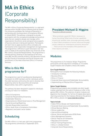 MA in Ethics
(Corporate
Responsibility)
The MA in Ethics (Corporate Responsibility) is a specialist
pathway within the MA in Ethics offered jointly by Dublin
City University and Mater Dei Institute of Education in
partnership with the Association of Compliance Officers
in Ireland (ACOI). The pathway is designed to provide
participants with the conceptual knowledge and practical
skills that are needed to design and manage within
organisations the ethical, social and governance aspects
of business decision-making and operation. Participants
will learn how to apply business ethics concepts and
frameworks to the responsible management of organisations.
The programme is offered on a part-time basis over two
years. It leads to the award by Dublin City University of the
MA in Ethics (Corporate Responsibility). The programme is
interdisciplinary, drawing on the expertise of lecturers
from MDI, the DCU Institute of Ethics, DCU Business School,
the DCU Faculty of Humanities and Social Sciences and
practitioners in the field of Business Ethics in Financial
Services.
The programme is part of a professional development
framework for ACOI members and for individuals within
the wider business community who wish to develop their
leadership skills for Business Ethics & Corporate
Responsibility roles within organisations.
The pathway has been designed to appeal to individuals
carrying out roles in or related to:
• Ethics & Compliance
• Corporate Responsibility/Citizenship
• Stakeholder Relations
• Organisational or Board Governance or Risk Management
• Social Accounting/Reporting
• Socially Responsible Investment
• Ethics, Audit, Risk or Compliance Committees
• Regulatory and public sector bodies
Who is this MA
programme for?
2 Years part-time
Modules
The programme is of a modular design. Programme
participants will be required to complete six 10-credits
taught modules and complete a thesis (30 credits).
Core Taught Modules
Participants must complete the following modules:
• Introduction to Ethics
• Business Ethics
• Ethics in Finance
• Corporate Governance and Stakeholder Accountability
• Implementing an Effective Ethics Programme
Option Taught Modules
Programme participants also complete one other taught
module selected from the suite of modules on offer in the
general MA in Ethics. The selection of option modules will
depend on the timetable. For full list of module descriptors
/learning outcomes for the modules offered on the general
MA in Ethics, please visit www.materdei.ie/ethics
Topics Include
• Code of Ethics Design and Implementation
• Corporate Governance and Stakeholder Accountability
• Ethical Decision-Making
• Ethical Leadership
• Internal Ethical Auditing
• Ethical, Social and Governance (ESG) Risks
• Ethics Management Systems
• Ethical Theories & Frameworks
• Regulatory Environment
• Ethical Training Programmes
• Ethics in a Global Context
• Corporate Social Responsibility
Scheduling
The MA in Ethics is a two-year, part-time, programme.
The programme commences in September 2015.
President Michael D. Higgins
‘Toward an ethical economy’
“What constitutes a good life? What is necessary to
human flourishing? What kinds of human capabilities
do particular societies value, encourage, genuinely enable,
or block? What conceptions of human nature and the good
society underpin our contemporary economic discourse?
... These are but a few examples of the questions our
times require us to raise ....”
 