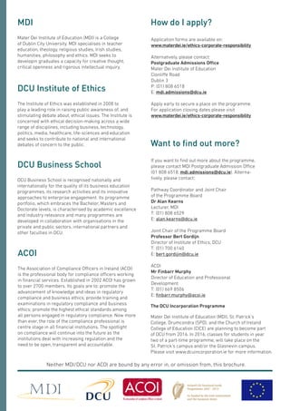 Application forms are available on:
www.materdei.ie/ethics-corporate-responsibility
Alternatively, please contact:
Postgraduate Admissions Office
Mater Dei Institute of Education
Clonliffe Road
Dublin 3
P: (01) 808 6518
E: mdi.admissions@dcu.ie
Apply early to secure a place on the programme.
For application closing dates please visit
www.materdei.ie/ethics-corporate-responsibility
How do I apply?
If you want to find out more about the programme,
please contact MDI Postgraduate Admission Office
(01 808 6518, mdi.admissions@dcu.ie). Alterna-
tively, please contact:
Pathway Coordinator and Joint Chair
of the Programme Board
Dr Alan Kearns
Lecturer, MDI
T: (01) 808 6529
E: alan.kearns@dcu.ie
Joint Chair of the Programme Board
Professor Bert Gordijn
Director of Institute of Ethics, DCU
T: (01) 700 6140
E: bert.gordijin@dcu.ie
ACOI
Mr Finbarr Murphy
Director of Education and Professional
Development
T: (01) 669 8506
E: finbarr.murphy@acoi.ie
Want to find out more?
Mater Dei Institute of Education (MDI) is a College
of Dublin City University. MDI specialises in teacher
education, theology, religious studies, Irish studies,
humanities, philosophy and ethics. MDI seeks to
developin graduates a capacity for creative thought,
critical openness and rigorous intellectual inquiry.
MDI
The Institute of Ethics was established in 2008 to
play a leading role in raising public awareness of, and
stimulating debate about, ethical issues. The Institute is
concerned with ethical decision-making across a wide
range of disciplines, including business, technology,
politics, media, healthcare, life-sciences and education
and seeks to contribute to national and international
debates of concern to the public.
DCU Institute of Ethics
Neither MDI/DCU nor ACOI are bound by any error in, or omission from, this brochure.
DCU Business School is recognised nationally and
internationally for the quality of its business education
programmes, its research activities and its innovative
approaches to enterprise engagement. Its programme
portfolio, which embraces the Bachelor, Masters and
Doctorate levels, is characterised by academic excellence
and industry relevance and many programmes are
developed in collaboration with organisations in the
private and public sectors, international partners and
other faculties in DCU.
DCU Business School
The Association of Compliance Officers in Ireland (ACOI)
is the professional body for compliance officers working
in financial services. Established in 2002 ACOI has grown
to over 2700 members. Its goals are to: promote the
advancement of knowledge and ideas in regulatory
compliance and business ethics; provide training and
examinations in regulatory compliance and business
ethics; promote the highest ethical standards among
all persons engaged in regulatory compliance. Now more
than ever, the role of the compliance professional is
centre stage in all financial institutions. The spotlight
on compliance will continue into the future as the
institutions deal with increasing regulation and the
need to be open, transparent and accountable.
ACOI
The DCU Incorporation Programme
Mater Dei Institute of Education (MDI), St. Patrick’s
College, Drumcondra (SPD), and the Church of Ireland
College of Education (CICE) are planning to become part
of DCU from 2016. In 2016, classes for students in year
two of a part-time programme, will take place on the
St. Patrick’s campus and/or the Glasnevin campus.
Please visit www.dcuincorporation.ie for more information.
 