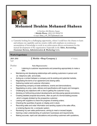 Mohamed Ibrahim Mohamed Shaheen
6 October, 8th District, Egypt
• Mobile Phone: (002) 010-96644739
• E-mail: hima_cr9_2012@hotmail.com
 Currently looking for a challenging opportunity, where I could have the chance to learn
and enhance my capability and my creative skills with emphasis on continuous
accumulation of knowledge to work in an achievement-driven environment for the
mutual development of the organization. Especially in the Sales, Accounting,
Customer Service, Administration & Marketing fields.
Work Experience
2015–2016 ( Mobile –Shop Company ) 6th
October,
Egypt
Position Sales Representative
• Listening to customer requirements and presenting appropriately to make a
sale;
• Maintaining and developing relationships with existing customers in person and
via telephone calls and emails;
• Acting as a contact between a company and its existing and potential markets;
• Negotiating the terms of an agreement and closing sales;
• Gathering market and customer information;
• Representing company at trade exhibitions, events and demonstrations;
• Negotiating on price, costs, delivery and specifications with buyers and managers;
• Challenging any objections with a view to getting the customer to buy;
• Advising on forthcoming product developments and discussing special promotions;
• Creating detailed proposal documents, often as part of a formal bidding process
which is largely dictated by the prospective customer;
• Liaising with suppliers to check the progress of existing orders;
• Checking the quantities of goods on display and in stock;
• Recording sales and order information and sending copies to the sales office,
or entering figures into a computer system;
• Reviewing my own sales performance, aiming to meet or exceed targets;
• Gaining a clear understanding of customers' businesses and requirements;
• Making accurate, rapid cost calculations and providing customers with quotations;
 