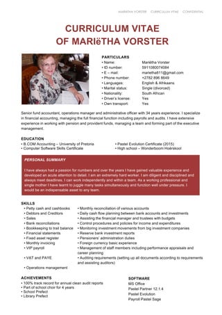 MARIëTHA VORSTER CURRICULUM VITAE CONFIDENTIAL
CURRICULUM VITAE
OF MARIëTHA VORSTER
PARTICULARS
• Name: Mariëtha Vorster
• ID number: 5911080074084
• E – mail: marietha811@gmail.com
• Phone number: +2782 896 8649
• Languages: English & Afrikaans
• Marital status: Single (divorced)
• Nationality: South African
• Driver’s license: Yes
• Own transport: Yes
Senior fund accountant, operations manager and administrative officer with 34 years experience. I specialize
in financial accounting, managing the full financial function including payrolls and audits. I have extensive
experience in working with pension and provident funds, managing a team and forming part of the executive
management.
EDUCATION
• B.COM Accounting – University of Pretoria • Pastel Evolution Certificate (2015)
• Computer Software Skills Certificate • High school – Wonderboom Hoërskool
SKILLS
• Petty cash and cashbooks • Monthly reconciliation of various accounts
• Debtors and Creditors • Daily cash flow planning between bank accounts and investments
• Sales • Assisting the financial manager and trustees with budgets
• Bank reconciliations • Control procedures and policies for income and expenditures
• Bookkeeping to trail balance • Monitoring investment movements from big investment companies
• Financial statements • Reserve bank investment reports
• Fixed asset register • Pensioners’ administration duties
• Monthly invoicing • Foreign currency basic experience
• VIP payroll • Management of staff members including performance appraisals and
career planning
• VAT and PAYE • Auditing requirements (setting up all documents according to requirements
and assisting auditors)
• Operations management
ACHIEVEMENTS
• 100% track record for annual clean audit reports
• Part of school choir for 4 years
• School Prefect
• Library Prefect
PERSONAL SUMMARY
I have always had a passion for numbers and over the years I have gained valuable experience and
developed an acute attention to detail. I am an extremely hard worker. I am diligent and disciplined and
always meet deadlines. I can work independently and within a team. As a working professional and
single mother I have learnt to juggle many tasks simultaneously and function well under pressure. I
would be an indispensable asset to any team.
SOFTWARE
MS Office
Pastel Partner 12.1.4
Pastel Evolution
Payroll Pastel Sage
 
