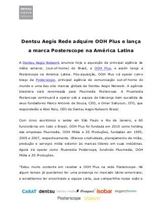 Dentsu Aegis Rede adquire OOH Plus e lança 
a marca Posterscope na América Latina 
A Dentsu Aegis Network anuncia hoje a aquisição da principal agência de mídia exterior, (out-of-home) do Brasil, a OOH Plus, e assim lança a Posterscope na América Latina. Pós-aquisição, OOH Plus irá operar como braço da Posterscope, principal agência de comunicação out-of-home do mundo e uma das oito marcas globais da Dentsu Aegis Network. A agência brasileira será renomeada para Plusmedia Postercope. A Plusmedia Postercope continuará a operar sob a equipe de liderança bem sucedida de seus fundadores Marco Antonio de Souza, CEO, e Omar Sahyoun, CFO, que responderão a Abel Reis, CEO da Dentsu Aegis Network Brasil. 
Com cinco escritórios e sedes em São Paulo e Rio de Janeiro, e 60 funcionários em todo o Brasil, OOH Plus foi fundada em 2010 como holding das empresas Plusmedia, OOH Mídia e 2S Produções, fundadas em 1995, 2005 e 2007, respectivamente. Oferece criatividade, planejamento de mídia, produção e serviços mídia exterior às marcas líderes em suas indústrias. Agora irá operar como Plusmedia Postercope, fundindo Plusmedia, OOH Mídia e 2S Produções. 
"Estou muito contente em receber a OOH Plus na rede Posterscope. Há algum tempo já queríamos ter uma presença no mercado latino-americano, e acreditamos ter encontrado a equipe certa, que compartilha nossa visão e  