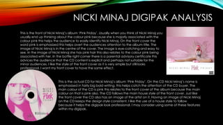 NICKI MINAJ DIGIPAK ANALYSIS
This is the front of Nicki Minaj’s album ‘Pink Friday’. Usually when you think of Nicki Minaj you
usually end up thinking about the colour pink because she is majorly associated with the
colour pink this helps the audience to easily identify Nicki Minaj. On the front cover the
word pink is emphasised this helps avert the audiences attention to the album title. The
image of Nicki Minaj is in the centre of the cover. The image is eye-catching and easy to
see. In the image of Nicki Minaj she has pink hair this also relates to the colour pink being
associated with her. In the bottle right corner there is a parental advisory certificate this
advices the audience that the CD content is explicit and perhaps not suitable for the
minor audiences. I like the style of the front cover as it is very simple but still looks
professional. I want my front cover to have the same effect.
This is the actual CD for Nicki Minaj’s album ‘Pink Friday’. On the CD Nicki Minaj’s name is
emphasised in fairly big bold writing, this helps catch the attention of the CD buyer. The
main colour of the CD is pink this relates to the front cover of the album because the main
colour on that is pink also. The CD follows the main house style of the front cover. Just like
the front cover the CD also has an image of the artist on it. Having an image of Nicki Minaj
on the CD keeps the design style consistent. I like the use of a house style to follow
because it helps the digipak look professional. I may consider using some of these features
within my digipak.
 