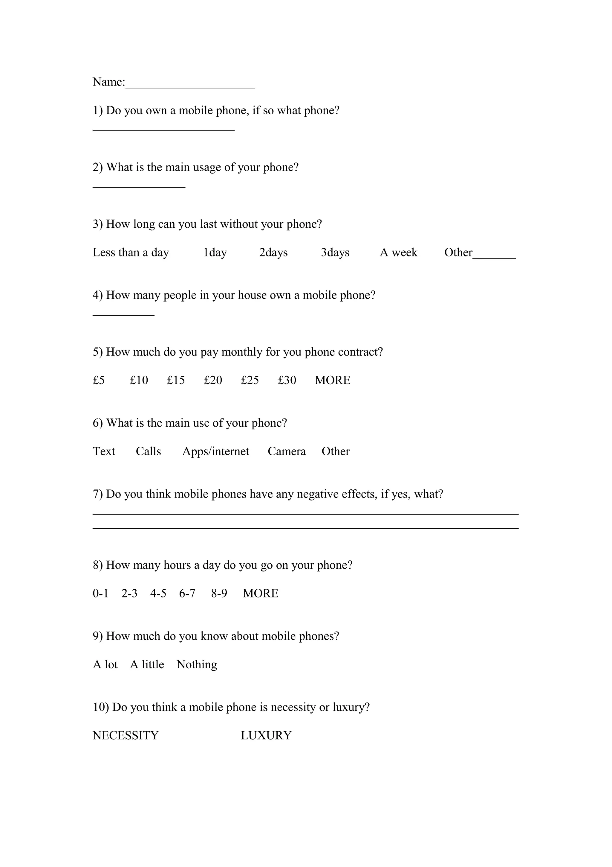 Name:_____________________
1) Do you own a mobile phone, if so what phone?
_______________________
2) What is the main usage of your phone?
_______________
3) How long can you last without your phone?
Less than a day 1day 2days 3days A week Other_______
4) How many people in your house own a mobile phone?
__________
5) How much do you pay monthly for you phone contract?
£5 £10 £15 £20 £25 £30 MORE
6) What is the main use of your phone?
Text Calls Apps/internet Camera Other
7) Do you think mobile phones have any negative effects, if yes, what?
_____________________________________________________________________
_____________________________________________________________________
8) How many hours a day do you go on your phone?
0-1 2-3 4-5 6-7 8-9 MORE
9) How much do you know about mobile phones?
A lot A little Nothing
10) Do you think a mobile phone is necessity or luxury?
NECESSITY LUXURY