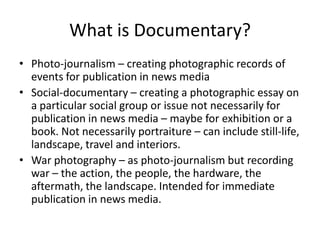 What is Documentary?Photo-journalism – creating photographic records of events for publication in news mediaSocial-documentary – creating a photographic essay on a particular social group or issue not necessarily for publication in news media – maybe for exhibition or a book. Not necessarily portraiture – can include still-life, landscape, travel and interiors. War photography – as photo-journalism but recording war – the action, the people, the hardware, the aftermath, the landscape. Intended for immediate publication in news media.   