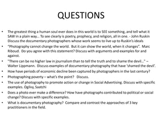 QUESTIONSThe greatest thing a human soul ever does in this world is to SEE something, and tell what it SAW in a plain way... To see clearly is poetry, prophecy, and religion, all in one. - John Ruskin  Discuss the documentary photographers whose work seems to live up to Ruskin’s ideals“Photography cannot change the world.  But it can show the world, when it changes”.  Marc Riboud.  Do you agree with this statement? Discuss with arguments and examples for and against. "There can be no higher law in journalism than to tell the truth and to shame the devil…" – Walter Lippmann.  Discuss examples of documentary photography that have ‘shamed the devil’.  How have periods of economic decline been captured by photographers in the last century?Photographing poverty – what’s the point?   Discuss. The use of photography to promote action or change in Social Advertising. Discuss with specific examples. Ogilvy, Saatchi Does a photo ever make a difference? How have photographs contributed to political or social change? Discuss with specific examples. What is documentary photography?  Compare and contrast the approaches of 3 key practitioners in the field.