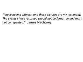 "I have been a witness, and these pictures are my testimony. The events I have recorded should not be forgotten and must not be repeated."  James Nachtwey
