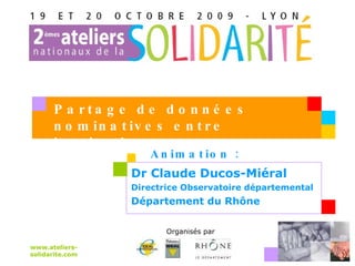 Dr Claude Ducos-Miéral Directrice Observatoire départemental Département du Rhône  www.ateliers-solidarite.com Organisés par   Partage de données nominatives entre institutions Animation :  