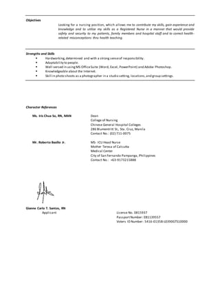Objectives
Looking for a nursing position, which allows me to contribute my skills, gain experience and
knowledge and to utilize my skills as a Registered Nurse in a manner that would provide
safety and security to my patients, family members and hospital staff and to correct health-
related misconceptions thru health teaching.
Strengths and Skills
 Hardworking,determined and with a strong senseof responsibility.
 Adaptability to people.
 Well-versed in usingMS OfficeSuite (Word, Excel, PowerPoint) and Adobe Photoshop.
 Knowledgeable about the Internet.
 Skill in photo shoots as a photographer in a studio setting, locations,and group settings.
Character References
Ms. Iris Chua So, RN, MAN Dean
College of Nursing
Chinese General Hospital Colleges
286 Blumentritt St., Sta. Cruz, Manila
Contact No.: (02) 711-0075
Mr. Roberto Basilio Jr. MS- ICU Head Nurse
Mother Teresa of Calcutta
Medical Center
City of San Fernando Pampanga, Philippines
Contact No.: +63-9173215888
Gianne Carlo T. Santos, RN
Applicant License No. 0815937
PassportNumber: EB1139557
Voters ID Number: 5416-0135B-L0390GTS10000
 