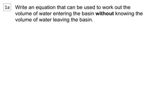 1a Write an equation that can be used to work out the 
volume of water entering the basin without knowing the 
volume of water leaving the basin. 
 