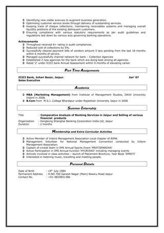  Identifying new viable avenues to augment business generation.
 Optimising customer service levels through delivery of outstanding services.
 Keeping track of cheque collections; maintaining receivables systems and managing overall
liquidity positions of the existing delinquent customers.
 Ensuring compliance with various statutory requirements as per audit guidelines and
regulations laid down by various acts governing banking operations.
Achievements
 Throughout received A+ rating in audit compliances.
 Reduced cost of collections by 5%.
 Successfully cleared payment bills of vendors amount 5 lacs pending from the last 18 months
within 6 months of service.
 Managed successfully channel network for bank – Collection Agencies
 Established 2 new agencies for the bank which are doing best among all agencies.
 Rated ‘2’ under ICICI bank Annual Assessment within 9 months of elevating career
Part Time Assignments
ICICI Bank, Johari Bazar, Jaipur. Jan’ 07
Sales Executive
Academia
 MBA (Marketing Management) from Institute of Management Studies, DAVV University
Indore in 2008.
 B.Com from M.S.J. College Bharatpur under Rajasthan University Jaipur in 2006
Summer Internship
Title : Comparative Analysis of Banking Services in Jaipur and Selling of various
financial products
Organization : Hongkong Shanghai Banking Corporation India Ltd, Jaipur
Duration : 2 months
Membership and Extra Curricular Activites
 Active Member of Indore Management Association Local chapter of AIMA.
 Management Volunteer for National Management Convention conducted by Indore
Management Association.
 Captain of cricket team in IMS Annual Sports Event ‘PRATISPARDHA’
 Active Participation in IMS Annual function ‘HYURISKO’ including managing events
 Actively involved in class activities – launch of Placement Brochure, Year Book ‘SMRITI’
 Interested in listening music, travelling and meeting people.
Personal Details
Date of Birth : 19th
July 1984
Permanent Address : H.NO 700 Ganesh Nagar (Main) Niwaru Road Jaipur
Contact No. : +91-9829851386
 