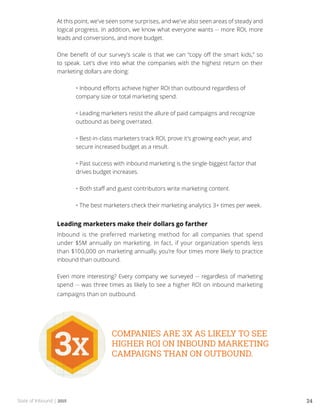 State of Inbound | 2015 24
At this point, we’ve seen some surprises, and we’ve also seen areas of steady and
logical progress. In addition, we know what everyone wants -- more ROI, more
leads and conversions, and more budget.
One benefit of our survey’s scale is that we can “copy off the smart kids,” so
to speak. Let’s dive into what the companies with the highest return on their
marketing dollars are doing:
	 • Inbound efforts achieve higher ROI than outbound regardless of 	
	 company size or total marketing spend.
	
	 • Leading marketers resist the allure of paid campaigns and recognize 	
	 outbound as being overrated.
	
	 • Best-in-class marketers track ROI, prove it’s growing each year, and 	
	 secure increased budget as a result.
	
	 • Past success with inbound marketing is the single-biggest factor that 	
	 drives budget increases.
	
	 • Both staff and guest contributors write marketing content.
	
	 • The best marketers check their marketing analytics 3+ times per week.
Leading marketers make their dollars go farther
Inbound is the preferred marketing method for all companies that spend
under $5M annually on marketing. In fact, if your organization spends less
than $100,000 on marketing annually, you’re four times more likely to practice
inbound than outbound.
Even more interesting? Every company we surveyed -- regardless of marketing
spend -- was three times as likely to see a higher ROI on inbound marketing
campaigns than on outbound.
 