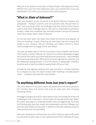 State of Inbound | 2015 4
Welcome to the seventh annual State of Inbound report. We’re glad you’re here.
Whether this is your first time reading this report, your seventh time, or you just
downloaded it on a whim, you’re bound to have some questions.
“What is State of Inbound ?”
Every year, HubSpot surveys thousands of the world’s foremost marketers and
salespeople -- HubSpot customers and non-customers alike. We poll them on
their most pressing priorities, the challenges they face, and the tactics they’ve
used to meet those challenges head-on. We track our respondents’ quantitative
answers, collate and consolidate their anecdotal answers, and put the polished
result into a master report: State of Inbound.
For the last seven years, the report has tracked the practice and adoption of
“inbound marketing.” Instead of blasting out interruptive ads and trying to pull
people to your company, inbound marketing uses helpful content to attract
visitors and get them to engage of their own volition.
Last year, we added sales to the mix to provide a more complete view into the
entire lead-to-customer lifecycle. Our research found that salespeople struggle
withalackofinformationabouttheirleadsandmanualdataentry--twochallenges
that necessarily reduce their effectiveness at converting leads to customers. Just
like Marketing’s lead generation is of prime interest to salespeople, marketers
would be wise to take the problems sapping Sales’ efficacy to heart.
Considering that aligning marketing and sales practices is critically important
to a company’s success, this report contains both marketing- and sales-specific
results -- as well as areas where the two intersect.
“Is anything different from last year’s report?”
Yes, a lot is different in this year’s report. We asked some of the same questions
(for trending data) and several new ones (to keep pace with emerging
marketing trends).
The biggest change is that 2015’s report doesn’t cover the emergence of inbound
marketing as it has in past years -- the principles are now well-entrenched. Rather,
this year’s data begins to reveal why leaders lead and laggards lag. You’ll also
find trending sales data that reveals how salespeople’s pressing challenges and
priorities have shifted since last year, in addition to attitudes toward buzzworthy
sales practices such as social selling.
We’ve also improved our entire process since 2014. Thanks to rigorous QA, we’ve
ensured that this year’s data is more representative of the marketing and sales
 