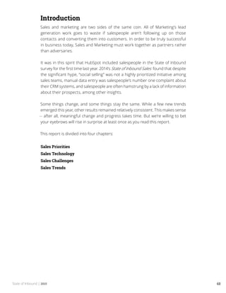 State of Inbound | 2015 48
Introduction
Sales and marketing are two sides of the same coin. All of Marketing’s lead
generation work goes to waste if salespeople aren’t following up on those
contacts and converting them into customers. In order to be truly successful
in business today, Sales and Marketing must work together as partners rather
than adversaries.
It was in this spirit that HubSpot included salespeople in the State of Inbound
survey for the first time last year. 2014’s State of Inbound Sales found that despite
the significant hype, “social selling” was not a highly prioritized initiative among
sales teams, manual data entry was salespeople’s number one complaint about
their CRM systems, and salespeople are often hamstrung by a lack of information
about their prospects, among other insights.
Some things change, and some things stay the same. While a few new trends
emerged this year, other results remained relatively consistent. This makes sense
-- after all, meaningful change and progress takes time. But we’re willing to bet
your eyebrows will rise in surprise at least once as you read this report.
This report is divided into four chapters:
Sales Priorities
Sales Technology
Sales Challenges
Sales Trends
 