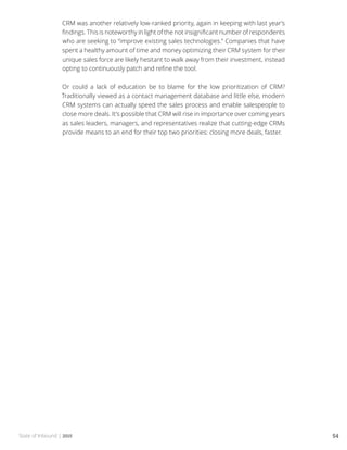 State of Inbound | 2015 54
CRM was another relatively low-ranked priority, again in keeping with last year’s
findings. This is noteworthy in light of the not insignificant number of respondents
who are seeking to “improve existing sales technologies.” Companies that have
spent a healthy amount of time and money optimizing their CRM system for their
unique sales force are likely hesitant to walk away from their investment, instead
opting to continuously patch and refine the tool.
Or could a lack of education be to blame for the low prioritization of CRM?
Traditionally viewed as a contact management database and little else, modern
CRM systems can actually speed the sales process and enable salespeople to
close more deals. It’s possible that CRM will rise in importance over coming years
as sales leaders, managers, and representatives realize that cutting-edge CRMs
provide means to an end for their top two priorities: closing more deals, faster.
 