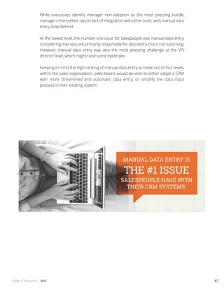 State of Inbound | 2015 67
While executives identify manager non-adoption as the most pressing hurdle,
managers themselves report lack of integration with other tools, with manual data
entry close behind.
At the lowest level, the number one issue for salespeople was manual data entry.
Considering that reps are primarily responsible for data entry, this is not surprising.
However, manual data entry was also the most pressing challenge at the VP/
director level, which might raise some eyebrows.
Keeping in mind the high ranking of manual data entry at three out of four levels
within the sales organization, sales teams would be wise to either adopt a CRM
with more streamlined and automatic data entry, or simplify the data input
process in their existing system.
 