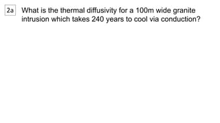 2a What is the thermal diffusivity for a 100m wide granite 
intrusion which takes 240 years to cool via conduction? 
 