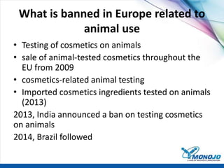 What is banned in Europe related to
animal use
• Testing of cosmetics on animals
• sale of animal-tested cosmetics throughout the
EU from 2009
• cosmetics-related animal testing
• Imported cosmetics ingredients tested on animals
(2013)
2013, India announced a ban on testing cosmetics
on animals
2014, Brazil followed
 