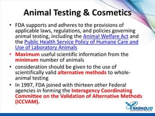 Animal Testing & Cosmetics
• FDA supports and adheres to the provisions of
applicable laws, regulations, and policies governing
animal testing, including the Animal Welfare Act and
the Public Health Service Policy of Humane Care and
Use of Laboratory Animals
• Maximum useful scientific information from the
minimum number of animals
• consideration should be given to the use of
scientifically valid alternative methods to whole-
animal testing
• In 1997, FDA joined with thirteen other Federal
agencies in forming the Interagency Coordinating
Committee on the Validation of Alternative Methods
(ICCVAM).
 