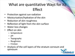 What are quantitative Ways for Its
Effect
• Protection against sun radiation
• Moisturization/hydration of the skin
• Reduction of skin roughness
• Reflection of light from the skin surface
• Water loss changes
• Effect on skin
– temperature
– pH
– Topography
– Roughness
– Friction
• Analysis of the cell layers of the stratum corneum and
spinosum
 