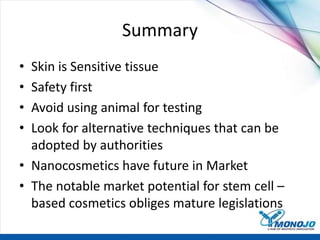 Summary
• Skin is Sensitive tissue
• Safety first
• Avoid using animal for testing
• Look for alternative techniques that can be
adopted by authorities
• Nanocosmetics have future in Market
• The notable market potential for stem cell –
based cosmetics obliges mature legislations
 