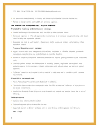 3
2722 JEAN DR HATFIELD PA • 267-261-0815 uleortega@gmail.com
 Led teammates independently in creating and delivering outstanding customer satisfaction.
 Worked on lost prevention saving 10% on company expenses
DHL International Ltda (1995-2002) Bogota/ Colombia
Promoted to inventory and maintenance manager
 Detailed and analytical competencies, with the ability to solve complex issues.
 Decreased expenses in 15% with a preventive maintenance to all company equipment using a life sheet
control to keep the equipment updated.
 Conducted site visits to each location , checking on facility needs and vendors work; helping in loss
prevention control.
Promoted to procurement manager
 Juggled multi-faceted tasks energetically and capably, responded to customer enquiries, processed
transactions, raised orders, and controlled cash to meet the deadline.
 Assisted in preparing competitive advertising expenditures reports, getting providers to give reasonable
costs.
 Oversaw Systems analysis and development of inventory systems, negotiated with suppliers new
products required for the company, initiated relationships with subcontractors and technical support
engineers.
 Performed Inspections and review incoming material to make sure was in compliance with company
requirements.
Promoted to trace supervisor
 Proven “take charge” leadership skills that result in solutions..
 Commended by customers and management alike for ability to meet the challenges of high pressure,
fast-paced environments.
 Installed the Proactive Trace Program in order to avoid and prevent any possible claims due to lack of
follow up.
Data processing
 Improved data entering into the system
 Optimized systems options to work for the user.
 Supported couriers on delivery and data entry in order to keep system updated every 2 hours.
Alex Ortega
 
