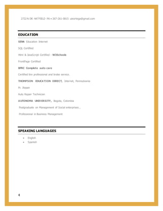 4
2722N DR HATFIELD PA • 267-261-0815 uleortega@gmail.com
EDUCATION
SENA Education Internet
SQL Certified
Html & JavaScript Certified - W3Schools
FrontPage Certified
BFRC Complete auto care
Certified tire professional and brake service.
THOMPSON EDUCATION DIRECT, Internet, Pennsylvania
Pc .Repair
Auto Repair Technician
AUTONOMA UNIVERSITY, Bogota, Colombia
Postgraduate on Management of Social enterprises ,
Professional in Business Management
SPEAKING LANGUAGES
 English
 Spanish
 