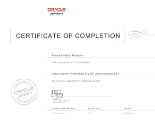 CERTIFICATE OF COMPLETION
HAS SUCCESSFULLY COMPLETED
AN ORACLE UNIVERSITY TRAINING CLASS
DAMIEN CAREY
VP AND GENERAL MANAGER
ORACLE UNIVERSITY
INSTRUCTOR NAME DATE ENROLLMENT ID
Ahmad Firdaus Muhajirin
Oracle Identity Federation 11g R2: Administration Ed 1
SANTOSO, MR HARI BUDI 09 April, 2015 7553091
 