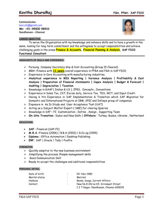 Kavitha DhuraiRaj F&A, FP&A- SAP FICO
F&A-SAP FICO Page 1
Communicate:-
kavi.cfo@gmail.com
Mb: +91-95000 98933
Nandhanam – Chennai
CAREER OBJECTIVE:
To serve the Organization with my knowledge and enhance skills and to have a growth in the
same, looking for long-term commitment and the willingness to accept responsibilities and achieve
challenging goals in the areas Finance & Accounts, Financial Planning & Analysis, SAP FICO
Functional Consultant
HIGHLIGHTS OF SKILLS AND EXPERIENCE:
 Pursuing Company Secretary ship & Cost Accounting (Group II Cleared)
 MBA –Finance with 11 years overall experience in FP&A and F&A in SAP FICO
 Experience in Core Accounting with manufacturing industries.
 Analytical experience in MIS Reporting | Variance Analysis | Profitability & Cost
Analysis | Preparation of Financial statements | Capex Analysis | Budget & Forecast |
Auditing | Depreciation | Taxation.
 Knowledge in GAAP ( Indian & US ), IFRS, Concepts , Conventions
 Experience in Sales Tax, CST, Excise duty, Service Tax, TDS, WCT, and Input Credit.
 Having 6 Yrs Experience in SAP Implementation & Transition which SAP Migration for
Domestic and International Projects at IBM, SPIC and Infosys group of companies.
 Exposure in As Is Study and User Acceptance Test (UAT)
 Acting as a Subject Matter Expert ( SME) for clearing Queries
 Knowledge in SAP – FI Customization , Define , Assign , Supporting Team
 On-Site Transition : Dubai and New Delhi | Offshore : Turkey, Russia, Ukraine , Netherland
EDUCATION:
 SAP - Financial (SAP-FI)
 M.B.A –Finance (2006) | B.B.A (2002) | D.Co-op (1999)
 Diploma : Office Automation | Desktop Publishing
 ERP : SAP | Oracle | Tally | FoxPro
STRENGTHS:
 Quickly adaptive to the new business environment
 Simplifying the process |People management skills
 Good Communication Skill
 Ready to accept the challenges and additional responsibilities
PERSONAL DETAIL:
Date of birth : 04 –Nov-1980
Marital status : Married
Hobbies : Books, Songs, Current Affairs
Contact : New No 8 Old no 65, Srirampet Street
C I T Nagar, Nandhanam, Chennai-600035
 