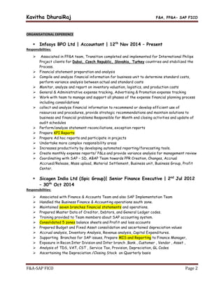 Kavitha DhuraiRaj F&A, FP&A- SAP FICO
F&A-SAP FICO Page 2
ORGANISATIONAL EXPERIENCE
 Infosys BPO Ltd | Accountant | 12th
Nov 2014 – Present
Responsibilities:
 Associated in FP&A team, Transition completed and implemented for International Philips
Project clients for Dubai, Czech Republic, Slovakia, Turkey countries and stabilized the
Process.
 Financial statement preparation and analysis
 Compile and analyze financial information for business unit to determine standard costs,
perform variance analysis between actual and standard costs
 Monitor, analyze and report on inventory valuation, logistics, and production costs
 General & Administrative expense tracking, Advertising & Promotion expense tracking
 Work with team to manage and support all phases of the expense financial planning process
including consolidations
 collect and analyze financial information to recommend or develop efficient use of
resources and procedures, provide strategic recommendations and maintain solutions to
business and financial problems Responsible for Month end closing activities and update of
audit schedules
 Perform/analyze statement reconciliations, exception reports
 Prepare KPI Reports
 Prepare Ad hoc reports and participate in projects
 Undertake more complex responsibility areas
 Increases productivity by developing automated reporting/forecasting tools.
 Create monthly expense reports/ P&Ls and provide variance analysis for management review
 Coordinating with SAP – SD, ABAP Team towards PPR Creation, Changes, Accrual
Accrued/Release, Mass upload, Material Settlement, Business unit, Business Group, Profit
Center.
 Sicagen India Ltd (Spic Group)| Senior Finance Executive | 2nd
Jul 2012
– 30th
Oct 2014
Responsibilities:
 Associated with Finance & Accounts Team and also SAP Implementation Team
 Handled the Business Finance & Accounting operations south zone.
 Maintained seven branches financial statements and operations.
 Prepared Master Data of Creditor, Debtors, and General Ledger codes.
 Training provided to Team members about SAP accounting system.
 Consolidated 5 zones balance sheets and Profit and loss accounts
 Prepared Budget and Fixed Asset consolidation and ascertained depreciation values
 Accrual analysis, Inventory Analysis, Revenue analysis, Capital Expenditures.
 Supporting Branches for SAP issues, Prepare MIS and Reporting to Finance Manager,
 Exposure in Recon.Inter Division and Inter branch ,Bank , Customer , Vendor , Asset ,
 Analysis of TDS, VAT, CST , Service Tax, Provision, Depreciation, GL Codes
 Ascertaining the Depreciation /Closing Stock on Quarterly basis
 