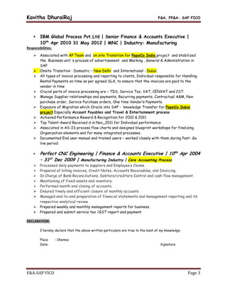 Kavitha DhuraiRaj F&A, FP&A- SAP FICO
F&A-SAP FICO Page 3
 IBM Global Process Pvt.Ltd | Senior Finance & Accounts Executive |
10th
Apr 2010 31 May 2012 | MNC | Industry: Manufacturing
Responsibilities:
 Associated with AP Team and on site Transition for PepsiCo India project and stabilized
the Business unit ‘s process of advertisement and Marking , General & Administration in
SAP
 Onsite Transition : Domestic – New Delhi and International : Dubai
 All types of invoice processing and reporting to clients, Individual responsible for Handling
Rental Payments on time as per agreed SLA, to ensure that the invoices are paid to the
vendor in time
 Crucial parts of invoice processing are – TDS, Service Tax, VAT, CENVAT and CST.
 Manage Supplier relationships and payments, Recurring payments, Contractual A&M, Non
purchase order, Service Purchase orders, One time Vendor’s Payments.
 Exposure of Migration which Oracle into SAP - knowledge Transfer for PepsiCo Dubai
project Especially Account Payables and Travel & Entertainment process
 Achieved Performance Reward & Recognition for 2010 & 2011
 Top Talent Award Received d in Nov_2011 for Individual performance
 Associated in AS-IS process flow charts and designed blueprint workshops for finalizing
Organization elements and for many integrated processes.
 Documented End user manual and trained users – worked closely with them during Post- Go
live period
 Perfect CNC Engineering | Finance & Accounts Executive | 10th
Apr 2004
– 31st
Dec 2009 | Manufacturing Industry | Core Accounting Process
 Processed daily payments to suppliers and Employee’s Claims.
 Prepared of billing invoices, Credit Notes, Accounts Receivables, and Invoicing.
 In Charge of Bank Reconciliations, Debtors/creditors Control and cash flow management.
 Maintaining of fixed assets and inventory.
 Performed month end closing of accounts.
 Ensured timely and efficient closure of monthly accounts
 Managed end-to-end preparation of financial statements and management reporting and its
respective analytical review
 Prepared weekly and monthly management reports for business.
 Prepared and submit service tax /GST report and payment
DECLARATION:
I hereby declare that the above written particulars are true to the best of my knowledge.
Place : Chennai
Date: Signature
 