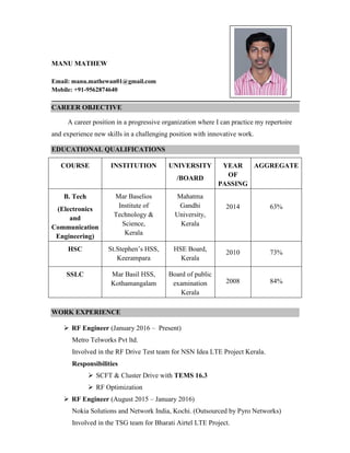 MANU MATHEW
Email: manu.mathewan01@gmail.com
Mobile: +91-9562874640
CAREER OBJECTIVE
A career position in a progressive organization where I can practice my repertoire
and experience new skills in a challenging position with innovative work.
EDUCATIONAL QUALIFICATIONS
COURSE INSTITUTION UNIVERSITY
/BOARD
YEAR
OF
PASSING
AGGREGATE
B. Tech
(Electronics
and
Communication
Engineering)
Mar Baselios
Institute of
Technology &
Science,
Kerala
Mahatma
Gandhi
University,
Kerala
2014 63%
HSC St.Stephen’s HSS,
Keerampara
HSE Board,
Kerala
2010 73%
SSLC Mar Basil HSS,
Kothamangalam
Board of public
examination
Kerala
2008 84%
WORK EXPERIENCE
 RF Engineer (January 2016 – Present)
Metro Telworks Pvt ltd.
Involved in the RF Drive Test team for NSN Idea LTE Project Kerala.
Responsibilities
 SCFT & Cluster Drive with TEMS 16.3
 RF Optimization
 RF Engineer (August 2015 – January 2016)
Nokia Solutions and Network India, Kochi. (Outsourced by Pyro Networks)
Involved in the TSG team for Bharati Airtel LTE Project.
Photograph
 