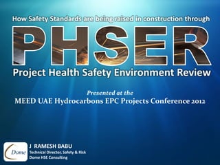 How Safety Standards are being raised in construction through
J RAMESH BABU
Technical Director, Safety & Risk
Dome HSE Consulting
Presented at the
MEED UAE Hydrocarbons EPC Projects Conference 2012
Project Health Safety Environment Review
 