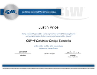 Justin Price
Having successfully passed the exams as prescribed by the CIW Advisory Council
and having completed all other requirements, has earned the status of
CIW v5 Database Design Specialist
and is entitled to all the rights and privileges
pertaining to that certification
2016-04-07
CIW ID 681004
 