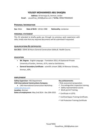 YOUSEF MOHAMMED ABU SHAQRA
Address: Al-horreyya St, Amman, Jordan
Email: : yousefmas_1810@yahoo.com | Tel No. 00962790640620
PERSONAL INFORMATION
Sex: Male Date of Birth: 18 Oct 1988 Nationality: Jordanian
PERSONAL STATEMENT
This CV attended to briefly guide you through my previous work experience with
skills, kindly note that any required documents will be submitted if requested.
QUALIFICATIONS & CERTIFICATES
Oct 2013 : OSHA 30-Hours General Construction Safety & Health Course.
EDUCATION
• BA. Degree: English Language - Translation 2012, Al-Zaytoonah Private
University of Jordan, Amman, 63 %, rated as Satisfactory.
• General Secondary Certificate: scientific stream 2006, Al-Mansour Schools,
Amman, 60%.
EMPLOYMENT
Safety Supervisor: HSE Department Key achievements:
CAD International Constructions Company:
• CAD International Construction Workshop
Risk assessment preparation.
 Fire extinguisher inspection training.
 Safety representative course.
 Work permit Training.
 Certificate in LOTO.
 Confined Space Training Certificate.
 Fall Protection Training Certificate
caddicc@yahoo.com
Location: Amman
Dates of employment: May 2nd 2014 - Dec 20th 2015
Yousef MAS
Yousefmas_1810@yahoo.com
 