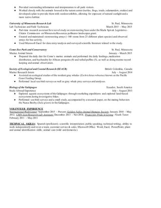 ● Provided outstanding information and interpretation to all park visitors.
● Worked closely with the animals housed at the nature center (turtles, frogs, toads,salamanders, snakes) and
developed a plan to provide them with outdoorexhibits, allowing for exposure of natural sunlight and a
more native habitat.
University of Minnesota Research Lab St. Paul, Minnesota
Lab Technician and Field Technician March 2015 – May 2015
● Part-time research assistant fora novel study on stem-nesting bees under the Marla Spivak Legislative-
Citizen Commission on Minnesota Resources pollinator landscapes grant.
● Created and maintained stem-nesting arrays (~140 stems from 23 different plant species) and observed
arrays for bee activity.
● Used Microsoft Excel for data entry/analysis and surveyed scientific literature related to the study.
Como Zoo Park and Conservatory St. Paul, Minnesota
Marine Animal Intern January – March 2015
● Prepared the daily diet for Como’s marine animals and performed the daily feedings,medication
distribution, and husbandry for African penguins (8) and tufted puffins (5), as well as doing routine record
keeping and animal observation.
Society of Ecological and Coastal Research (SEACR) British Colombia, Canada
Marine Research Intern July – August 2014
● Assisted on ecological studies of the resident gray whales (Eschrichtius robustus) known as the Pacific
Coast Feeding Group.
● Performed local sea-bird surveys as well as gray whale prey surveys and analyses.
Biology of the Galápagos Ecuador, South America
Study Abroad Experience July - August 2013
● Explored aquatic ecosystems of the Galápagos through snorkeling expeditions and explored land-based
ecosystems during investigative hikes.
● Performed sea-bird surveys and a small study,accompanied by a research paper, on the mating behaviors
the Nazca Booby (Sula granti) in the Galápagos.
VOLUNTEER EXPERIENCE
International Wolf Center: September 2015 – Present; Golden Valley Animal Humane Society:January 2010 – May
2012; UMN Lion Research Lab Assistant: December 2013 – Nov2014; Project for Pride in Living –Youth Tutor:
February 2011 – May 2011
TECHNICAL SKILLS: Spanish (proficient); scientific interpretation; public speaking; technical writing; ability to
work independently and/oron a team; customer service & sales; Microsoft Office: Word, Excel, PowerPoint; plant
and animal identification skills; animal care (wild and domestic).
 