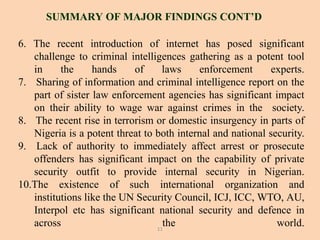 6. The recent introduction of internet has posed significant
challenge to criminal intelligences gathering as a potent tool
in the hands of laws enforcement experts.
7. Sharing of information and criminal intelligence report on the
part of sister law enforcement agencies has significant impact
on their ability to wage war against crimes in the society.
8. The recent rise in terrorism or domestic insurgency in parts of
Nigeria is a potent threat to both internal and national security.
9. Lack of authority to immediately affect arrest or prosecute
offenders has significant impact on the capability of private
security outfit to provide internal security in Nigerian.
10.The existence of such international organization and
institutions like the UN Security Council, ICJ, ICC, WTO, AU,
Interpol etc has significant national security and defence in
across the world.
SUMMARY OF MAJOR FINDINGS CONT’D
11
 