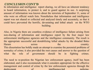 In information and intelligence report sharing, we all have an inherent tendency
to hoard information, to protect it, and to guard against its use. A surprising
amount of information was known about the terrorists of September 11, some of
who were on official watch lists. Nonetheless that information and intelligence
report was not shared or collected and analyzed timely and accurately, so that it
could have prevented the horrific, devastating and lethal attack on the WTO
building.
Also, in Nigeria there are countless evidence of intelligence failure arising from
non-sharing of information and intelligence report by the four major law
enforcement intelligence agencies and the intelligence community. The result is
the appropriate successful and destabilizing lethal attacks by the dreaded Boko
Haram across the country.
This dissertation has boldly made an attempt to examine the perennial problems of
normalcy of crime; it also provided the root causes and answer to the question of
what the role of government should be in fighting crimes.
The need to re-position the Nigerian law enforcement agency, itself has been
elaborated, and it also recommends what it considers appropriate for the effective
management and control of crime by the law enforcement agencies through the
deployment of intelligence-led policing.
CONCLUSION CONT’D
13
 