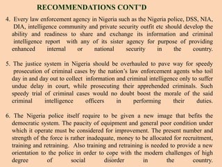 4. Every law enforcement agency in Nigeria such as the Nigeria police, DSS, NIA,
DIA, intelligence community and private security outfit etc should develop the
ability and readiness to share and exchange its information and criminal
intelligence report with any of its sister agency for purpose of providing
enhanced internal or national security in the country.
5. The justice system in Nigeria should be overhauled to pave way for speedy
prosecution of criminal cases by the nation’s law enforcement agents who toil
day in and day out to collect information and criminal intelligence only to suffer
undue delay in court, while prosecuting their apprehended criminals. Such
speedy trial of criminal cases would no doubt boost the morale of the said
criminal intelligence officers in performing their duties.
6. The Nigeria police itself require to be given a new image that befits the
democratic system. The paucity of equipment and general poor condition under
which it operate must be considered for improvement. The present number and
strength of the force is rather inadequate, money to be allocated for recruitment,
training and retraining. Also training and retraining is needed to provide a new
orientation to the police in order to cope with the modern challenges of high
degree of social disorder in the country.
RECOMMENDATIONS CONT’D
15
 