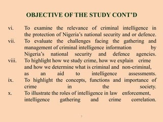 vi. To examine the relevance of criminal intelligence in
the protection of Nigeria’s national security and or defence.
vii. To evaluate the challenges facing the gathering and
management of criminal intelligence information by
Nigeria’s national security and defence agencies.
viii. To highlight how we study crime, how we explain crime
and how we determine what is criminal and non-criminal,
as an aid to intelligence assessments.
ix. To highlight the concepts, functions and importance of
crime in the society.
x. To illustrate the roles of intelligence in law enforcement,
intelligence gathering and crime correlation.
OBJECTIVE OF THE STUDY CONT’D
7
 
