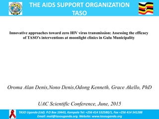 THE AIDS SUPPORT ORGANIZATION
TASO
TASO Uganda (Ltd). P.O Box 10443, Kampala Tel: +256 414 532580/1, Fax +256 414 541288
Email: mail@tasouganda.org. Website: www.tasouganda.org
Oroma Alan Denis,Nono Denis,Odong Kenneth, Grace Akello, PhD
UAC Scientific Conference, June, 2015
Innovative approaches toward zero HIV virus transmission: Assessing the efficacy
of TASO’s interventions at moonlight clinics in Gulu Municipality
 