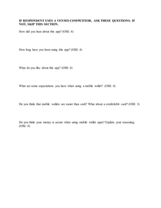 IF RESPONDENT USES A VENMO COMPETITOR, ASK THESE QUESTIONS. IF
NOT, SKIP THIS SECTION.
How did you hear about this app? (OBJ. 4)
How long have you been using this app? (OBJ. 4)
What do you like about this app? (OBJ. 4)
What are some expectations you have when using a mobile wallet? (OBJ. 4)
Do you think that mobile wallets are easier than cash? What about a credit/debit card? (OBJ. 3)
Do you think your money is secure when using mobile wallet apps? Explain your reasoning.
(OBJ. 4)
 