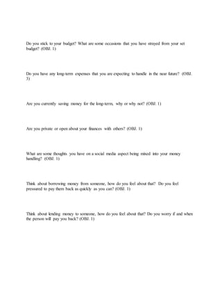 Do you stick to your budget? What are some occasions that you have strayed from your set
budget? (OBJ. 1)
Do you have any long-term expenses that you are expecting to handle in the near future? (OBJ.
3)
Are you currently saving money for the long-term, why or why not? (OBJ. 1)
Are you private or open about your finances with others? (OBJ. 1)
What are some thoughts you have on a social media aspect being mixed into your money
handling? (OBJ. 1)
Think about borrowing money from someone, how do you feel about that? Do you feel
pressured to pay them back as quickly as you can? (OBJ. 1)
Think about lending money to someone, how do you feel about that? Do you worry if and when
the person will pay you back? (OBJ. 1)
 