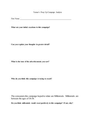 Venmo’s Pony Up Campaign Analysis
First Name _______________________________________________________
What are your initial reactions to this campaign?
Can you explain your thoughts in greater detail?
What is the tone of the advertisements you saw?
Who do you think this campaign is trying to reach?
The consumers this campaign hoped to relate are Millennials. Millennials are
between the ages of 18-34.
Do you think millennials would react positively to this campaign? If not, why?
 