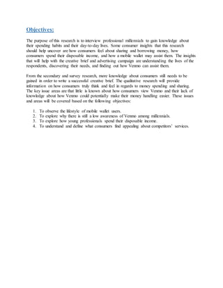 Objectives:
The purpose of this research is to interview professional millennials to gain knowledge about
their spending habits and their day-to-day lives. Some consumer insights that this research
should help uncover are how consumers feel about sharing and borrowing money, how
consumers spend their disposable income, and how a mobile wallet may assist them. The insights
that will help with the creative brief and advertising campaign are understanding the lives of the
respondents, discovering their needs, and finding out how Venmo can assist them.
From the secondary and survey research, more knowledge about consumers still needs to be
gained in order to write a successful creative brief. The qualitative research will provide
information on how consumers truly think and feel in regards to money spending and sharing.
The key issue areas are that little is known about how consumers view Venmo and their lack of
knowledge about how Venmo could potentially make their money handling easier. These issues
and areas will be covered based on the following objectives:
1. To observe the lifestyle of mobile wallet users.
2. To explore why there is still a low awareness of Venmo among millennials.
3. To explore how young professionals spend their disposable income.
4. To understand and define what consumers find appealing about competitors’ services.
 