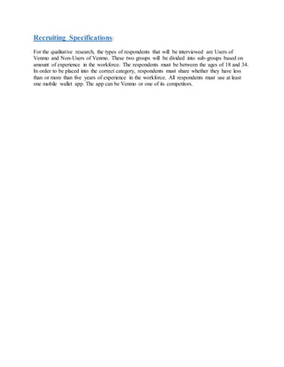 Recruiting Specifications:
For the qualitative research, the types of respondents that will be interviewed are Users of
Venmo and Non-Users of Venmo. These two groups will be divided into sub-groups based on
amount of experience in the workforce. The respondents must be between the ages of 18 and 34.
In order to be placed into the correct category, respondents must share whether they have less
than or more than five years of experience in the workforce. All respondents must use at least
one mobile wallet app. The app can be Venmo or one of its competitors.
 