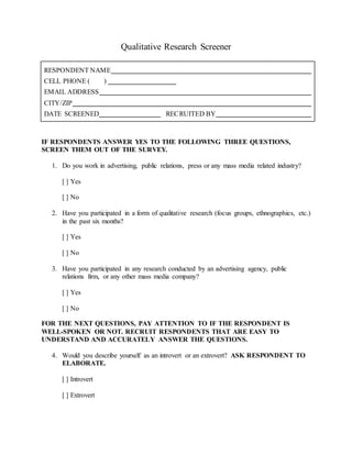 Qualitative Research Screener
RESPONDENT NAME
CELL PHONE ( )
EMAIL ADDRESS
CITY/ZIP
DATE SCREENED RECRUITED BY
IF RESPONDENTS ANSWER YES TO THE FOLLOWING THREE QUESTIONS,
SCREEN THEM OUT OF THE SURVEY.
1. Do you work in advertising, public relations, press or any mass media related industry?
[ ] Yes
[ ] No
2. Have you participated in a form of qualitative research (focus groups, ethnographies, etc.)
in the past six months?
[ ] Yes
[ ] No
3. Have you participated in any research conducted by an advertising agency, public
relations firm, or any other mass media company?
[ ] Yes
[ ] No
FOR THE NEXT QUESTIONS, PAY ATTENTION TO IF THE RESPONDENT IS
WELL-SPOKEN OR NOT. RECRUIT RESPONDENTS THAT ARE EASY TO
UNDERSTAND AND ACCURATELY ANSWER THE QUESTIONS.
4. Would you describe yourself as an introvert or an extrovert? ASK RESPONDENT TO
ELABORATE.
[ ] Introvert
[ ] Extrovert
 